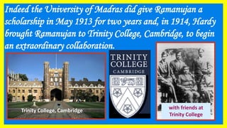Indeed the University of Madras did give Ramanujan a
scholarship in May 1913 for two years and, in 1914, Hardy
brought Ramanujan to Trinity College, Cambridge, to begin
an extraordinary collaboration.
with friends at
Trinity College
Trinity College, Cambridge
 