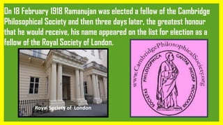 On 18 February 1918 Ramanujan was elected a fellow of the Cambridge
Philosophical Society and then three days later, the greatest honour
that he would receive, his name appeared on the list for election as a
fellow of the Royal Society of London.
Royal Society of London
 