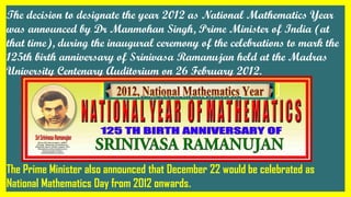 The decision to designate the year 2012 as National Mathematics Year
was announced by Dr Manmohan Singh, Prime Minister of India (at
that time), during the inaugural ceremony of the celebrations to mark the
125th birth anniversary of Srinivasa Ramanujan held at the Madras
University Centenary Auditorium on 26 February 2012.
The Prime Minister also announced that December 22 would be celebrated as
National Mathematics Day from 2012 onwards.
 
