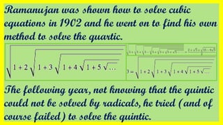 Ramanujan was shown how to solve cubic
equations in 1902 and he went on to find his own
method to solve the quartic.
The following year, not knowing that the quintic
could not be solved by radicals, he tried (and of
course failed) to solve the quintic.
 