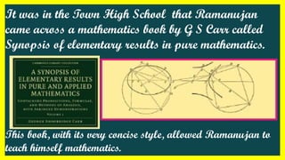 It was in the Town High School that Ramanujan
came across a mathematics book by G S Carr called
Synopsis of elementary results in pure mathematics.
This book, with its very concise style, allowed Ramanujan to
teach himself mathematics.
 