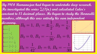 By 1904 Ramanujan had begun to undertake deep research.
He investigated the series ∑(1/n) and calculated Euler's
constant to 15 decimal places. He began to study the Bernoulli
numbers, although this was entirely his own independent
discovery.
 