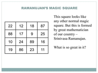 RAMANUJAN’S MAGIC SQUARE
22 12 18 87
88 17 9 25
10 24 89 16
19 86 23 11
This square looks like
any other normal magic
square. But this is formed
by great mathematician
of our country –
Srinivasa Ramanujan.
What is so great in it?
 
