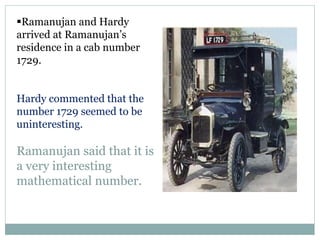 Ramanujan and Hardy
arrived at Ramanujan’s
residence in a cab number
1729.
Hardy commented that the
number 1729 seemed to be
uninteresting.
Ramanujan said that it is
a very interesting
mathematical number.
 