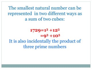 The smallest natural number can be
represented in two different ways as
a sum of two cubes:
1729=13 +123
=93 +103
It is also incidentally the product of
three prime numbers
 