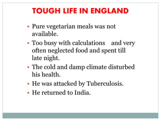 TOUGH LIFE IN ENGLAND
 Pure vegetarian meals was not
available.
 Too busy with calculations and very
often neglected food and spent till
late night.
 The cold and damp climate disturbed
his health.
 He was attacked by Tuberculosis.
 He returned to India.
 