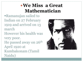 Ramanujan sailed to
Indian on 27 February
1919 and arrived on 13
march
However his health was
very poor.
He passed away on 26th
April 1920 at
Kumbakonam (Tamil
Naidu)
We Miss a Great
Mathematician
 