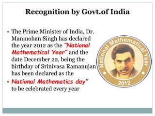 Recognition by Govt.of India
 The Prime Minister of India, Dr.
Manmohan Singh has declared
the year 2012 as the “National
Mathematical Year” and the
date December 22, being the
birthday of Srinivasa Ramanujan
has been declared as the
 National Mathematics day”
to be celebrated every year
 