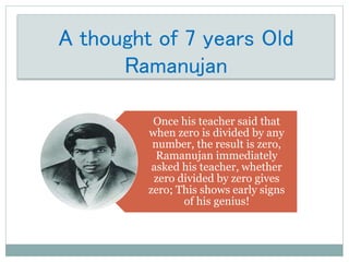 A thought of 7 years Old
Ramanujan
Once his teacher said that
when zero is divided by any
number, the result is zero,
Ramanujan immediately
asked his teacher, whether
zero divided by zero gives
zero; This shows early signs
of his genius!
 