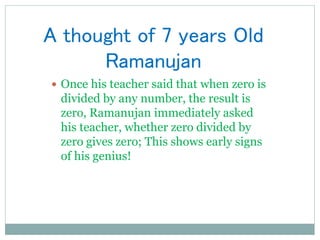 A thought of 7 years Old
Ramanujan
 Once his teacher said that when zero is
divided by any number, the result is
zero, Ramanujan immediately asked
his teacher, whether zero divided by
zero gives zero; This shows early signs
of his genius!
 