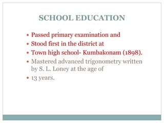 SCHOOL EDUCATION
 Passed primary examination and
 Stood first in the district at
 Town high school- Kumbakonam (1898).
 Mastered advanced trigonometry written
by S. L. Loney at the age of
 13 years.
 