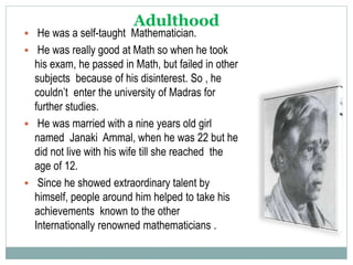 Adulthood
 He was a self-taught Mathematician.
 He was really good at Math so when he took
his exam, he passed in Math, but failed in other
subjects because of his disinterest. So , he
couldn’t enter the university of Madras for
further studies.
 He was married with a nine years old girl
named Janaki Ammal, when he was 22 but he
did not live with his wife till she reached the
age of 12.
 Since he showed extraordinary talent by
himself, people around him helped to take his
achievements known to the other
Internationally renowned mathematicians .
 