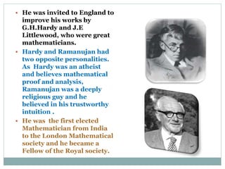  He was invited to England to
improve his works by
G.H.Hardy and J.E
Littlewood, who were great
mathematicians.
 Hardy and Ramanujan had
two opposite personalities.
As Hardy was an atheist
and believes mathematical
proof and analysis,
Ramanujan was a deeply
religious guy and he
believed in his trustworthy
intuition .
 He was the first elected
Mathematician from India
to the London Mathematical
society and he became a
Fellow of the Royal society.
 