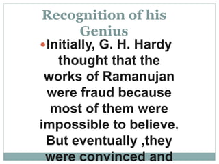 Recognition of his
Genius
Initially, G. H. Hardy
thought that the
works of Ramanujan
were fraud because
most of them were
impossible to believe.
But eventually ,they
were convinced and
 
