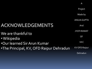 A
Project
Made by
ANUJA GUPTA
And
JYOTI RAWAT
Of
VII C
KV OFD Raipur
Dehradun
ACKNOWLEDGEMENTS
We are thankful to
•Wikipedia
•Our learned Sir Arun Kumar
•The Principal, KV, OFD Raipur Dehradun
 