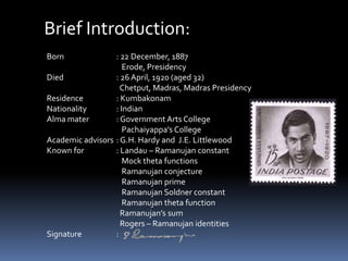 Brief Introduction:
Born : 22 December, 1887
Erode, Presidency
Died : 26 April, 1920 (aged 32)
Chetput, Madras, Madras Presidency
Residence : Kumbakonam
Nationality : Indian
Alma mater : Government Arts College
Pachaiyappa’s College
Academic advisors : G.H. Hardy and J.E. Littlewood
Known for : Landau – Ramanujan constant
Mock theta functions
Ramanujan conjecture
Ramanujan prime
Ramanujan Soldner constant
Ramanujan theta function
Ramanujan’s sum
Rogers – Ramanujan identities
Signature :
 