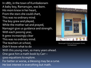 In 1887, in the town of Kumbakonam
A baby boy, Ramanujan, was born.
His mom knew in her heart,
From the stars she could chart,
This was no ordinary mind.
The boy grew and played,
While the mother sat and prayed,
Namagiri give us guidance and strength.
With each passing year,
It grew increasingly clear
This was no ordinary mind.
The teachers at school,
Didn’t know what to do
With this young man, so many years ahead.
One gave him a math book by Carr –
5000 equations to explore.
For better or worse, a blessing may be a curse.
He lost interest in everything but math.
Ramanujan's home on Sarangapani Street,
Kumbakonam.
 
