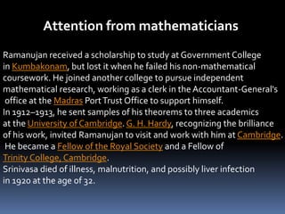 Attention from mathematicians
Ramanujan received a scholarship to study at Government College
in Kumbakonam, but lost it when he failed his non-mathematical
coursework. He joined another college to pursue independent
mathematical research, working as a clerk in the Accountant-General's
office at the Madras PortTrust Office to support himself.
In 1912–1913, he sent samples of his theorems to three academics
at the University of Cambridge. G. H. Hardy, recognizing the brilliance
of his work, invited Ramanujan to visit and work with him at Cambridge.
He became a Fellow of the Royal Society and a Fellow of
Trinity College, Cambridge.
Srinivasa died of illness, malnutrition, and possibly liver infection
in 1920 at the age of 32.
 