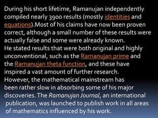 During his short lifetime, Ramanujan independently
compiled nearly 3900 results (mostly identities and
equations).Most of his claims have now been proven
correct, although a small number of these results were
actually false and some were already known.
He stated results that were both original and highly
unconventional, such as the Ramanujan prime and
the Ramanujan theta function, and these have
inspired a vast amount of further research.
However, the mathematical mainstream has
been rather slow in absorbing some of his major
discoveries.The RamanujanJournal, an international
publication, was launched to publish work in all areas
of mathematics influenced by his work.
 
