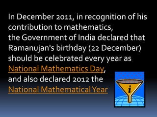 In December 2011, in recognition of his
contribution to mathematics,
the Government of India declared that
Ramanujan's birthday (22 December)
should be celebrated every year as
National Mathematics Day,
and also declared 2012 the
National MathematicalYear
 