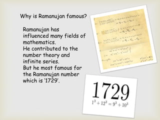 Why is Ramanujan famous?
Ramanujan has
influenced many fields of
mathematics.
He contributed to the
number theory and
infi...