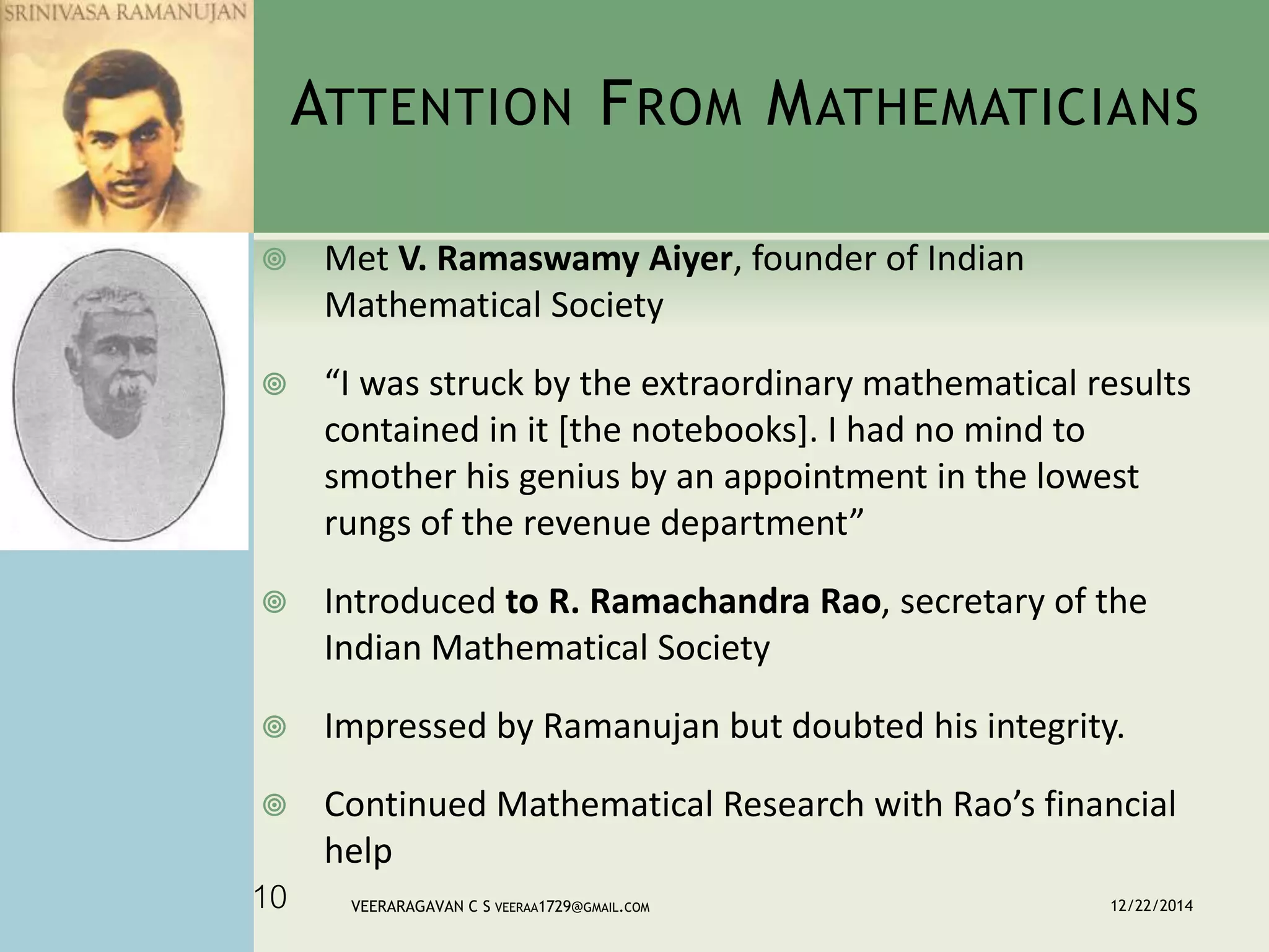 ATTENTION FROM MATHEMATICIANS
 Met V. Ramaswamy Aiyer, founder of Indian
Mathematical Society
 “I was struck by the extraordinary mathematical results
contained in it [the notebooks]. I had no mind to
smother his genius by an appointment in the lowest
rungs of the revenue department”
 Introduced to R. Ramachandra Rao, secretary of the
Indian Mathematical Society
 Impressed by Ramanujan but doubted his integrity.
 Continued Mathematical Research with Rao’s financial
help
12/22/2014VEERARAGAVAN C S VEERAA1729@GMAIL.COM10
 