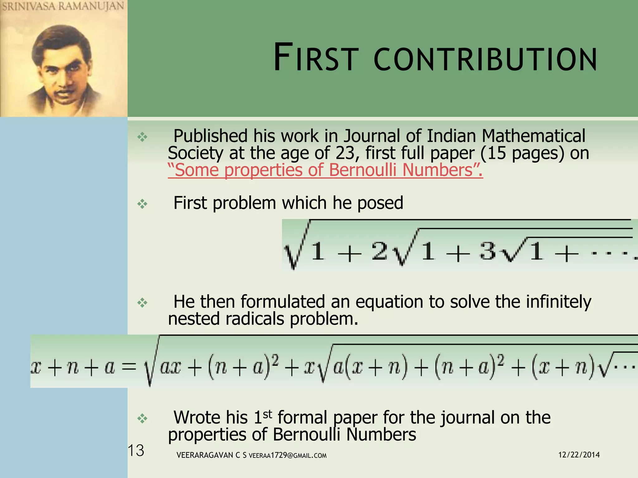 FIRST CONTRIBUTION
 Published his work in Journal of Indian Mathematical
Society at the age of 23, first full paper (15 pages) on
“Some properties of Bernoulli Numbers”.
 First problem which he posed
 He then formulated an equation to solve the infinitely
nested radicals problem.
 Wrote his 1st formal paper for the journal on the
properties of Bernoulli Numbers
12/22/2014VEERARAGAVAN C S VEERAA1729@GMAIL.COM13
 
