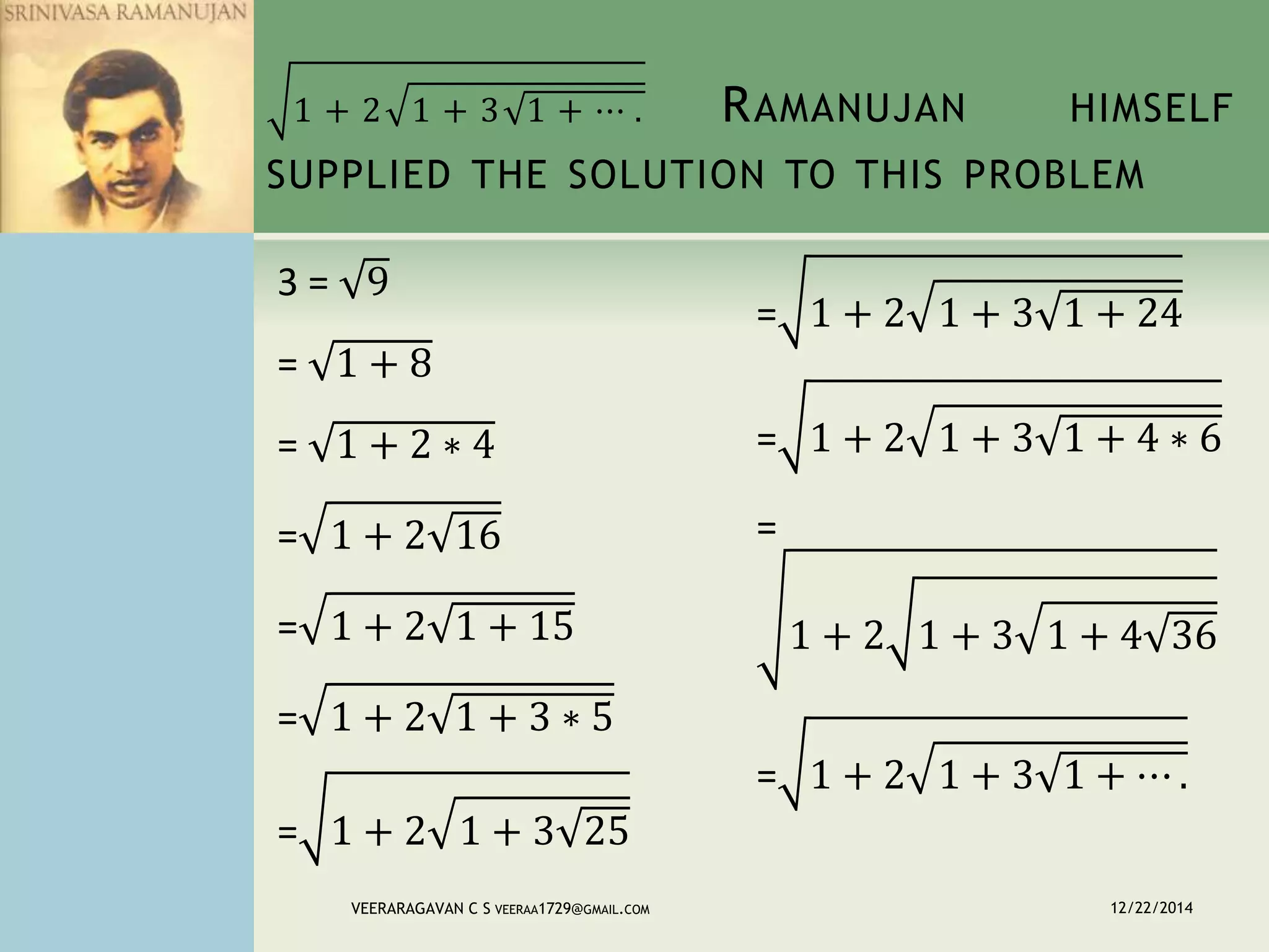 1 + 2 1 + 3 1 + ⋯ . RAMANUJAN HIMSELF
SUPPLIED THE SOLUTION TO THIS PROBLEM
3 = 9
= 1 + 8
= 1 + 2 ∗ 4
= 1 + 2 16
= 1 + 2 1 + 15
= 1 + 2 1 + 3 ∗ 5
= 1 + 2 1 + 3 25
= 1 + 2 1 + 3 1 + 24
= 1 + 2 1 + 3 1 + 4 ∗ 6
=
1 + 2 1 + 3 1 + 4 36
= 1 + 2 1 + 3 1 + ⋯ .
12/22/2014VEERARAGAVAN C S VEERAA1729@GMAIL.COM
 