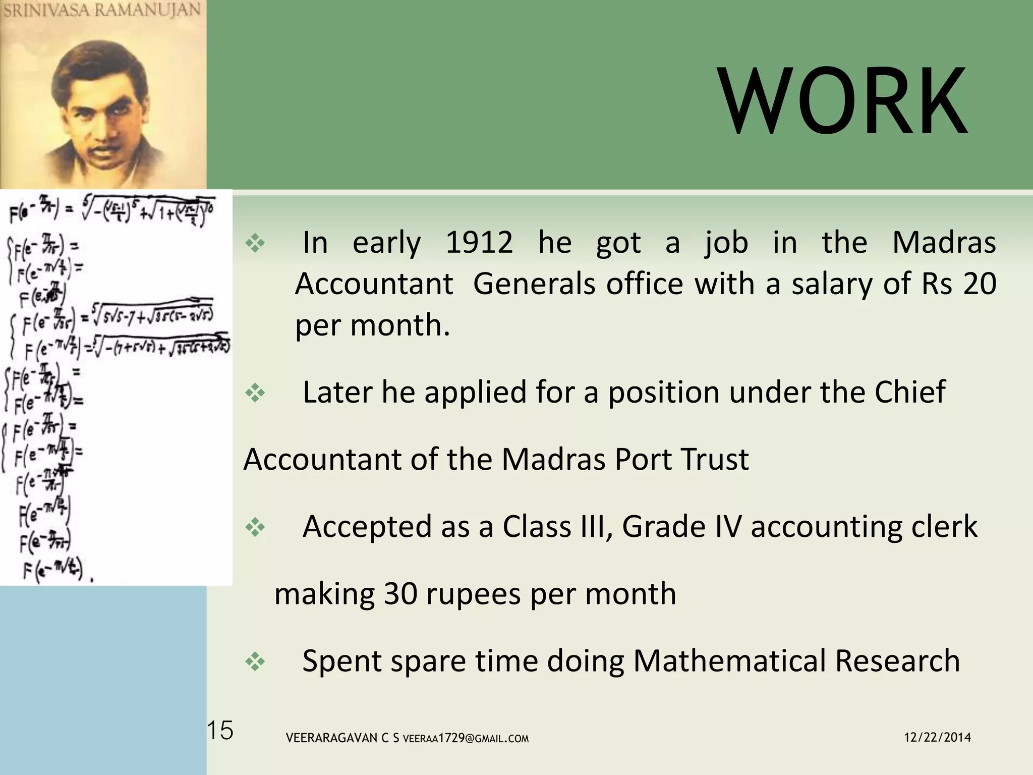 WORK
 In early 1912 he got a job in the Madras
Accountant Generals office with a salary of Rs 20
per month.
 Later he applied for a position under the Chief
Accountant of the Madras Port Trust
 Accepted as a Class III, Grade IV accounting clerk
making 30 rupees per month
 Spent spare time doing Mathematical Research
12/22/2014VEERARAGAVAN C S VEERAA1729@GMAIL.COM15
 
