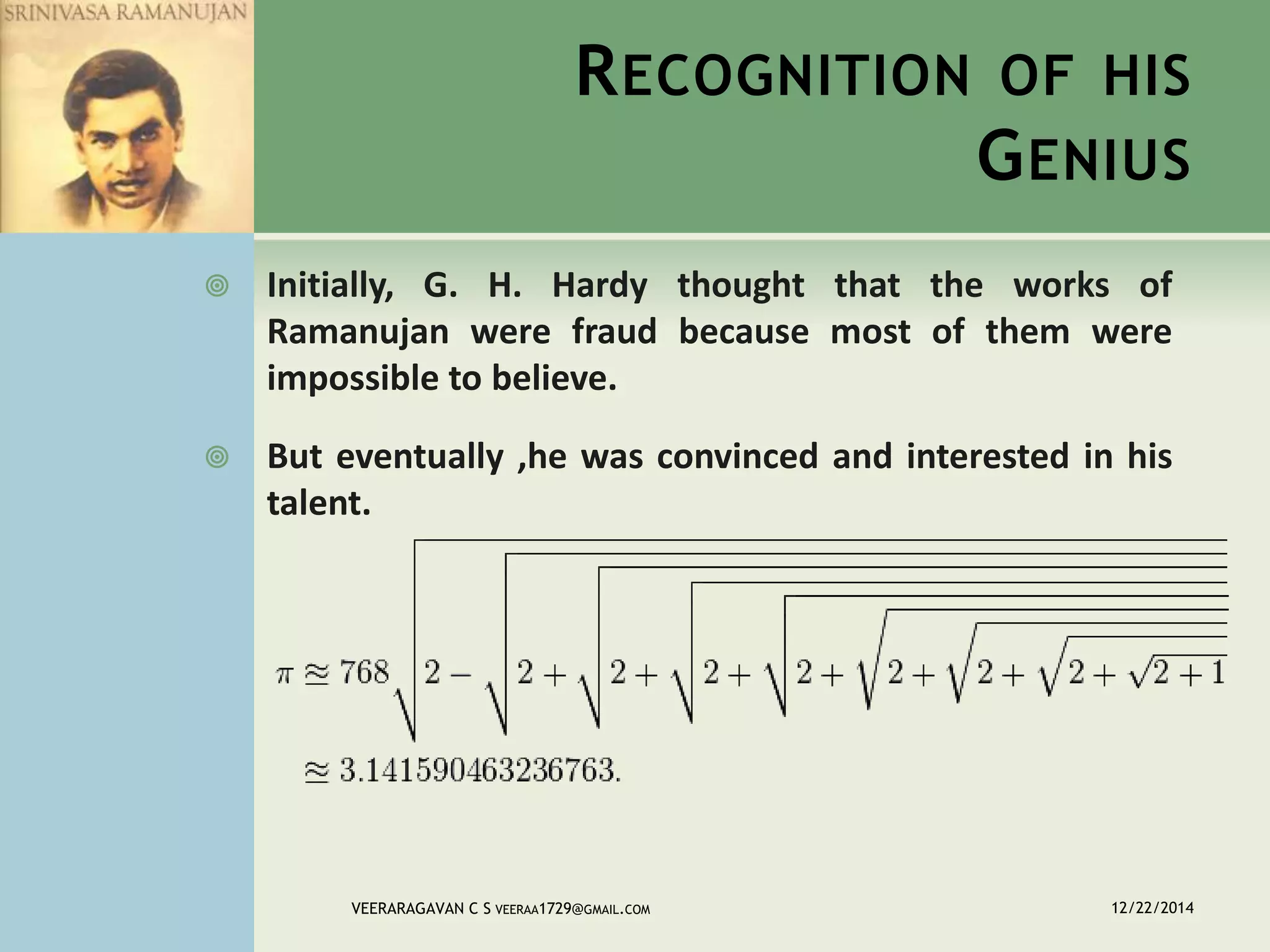 RECOGNITION OF HIS
GENIUS
 Initially, G. H. Hardy thought that the works of
Ramanujan were fraud because most of them were
impossible to believe.
 But eventually ,he was convinced and interested in his
talent.
12/22/2014VEERARAGAVAN C S VEERAA1729@GMAIL.COM
 