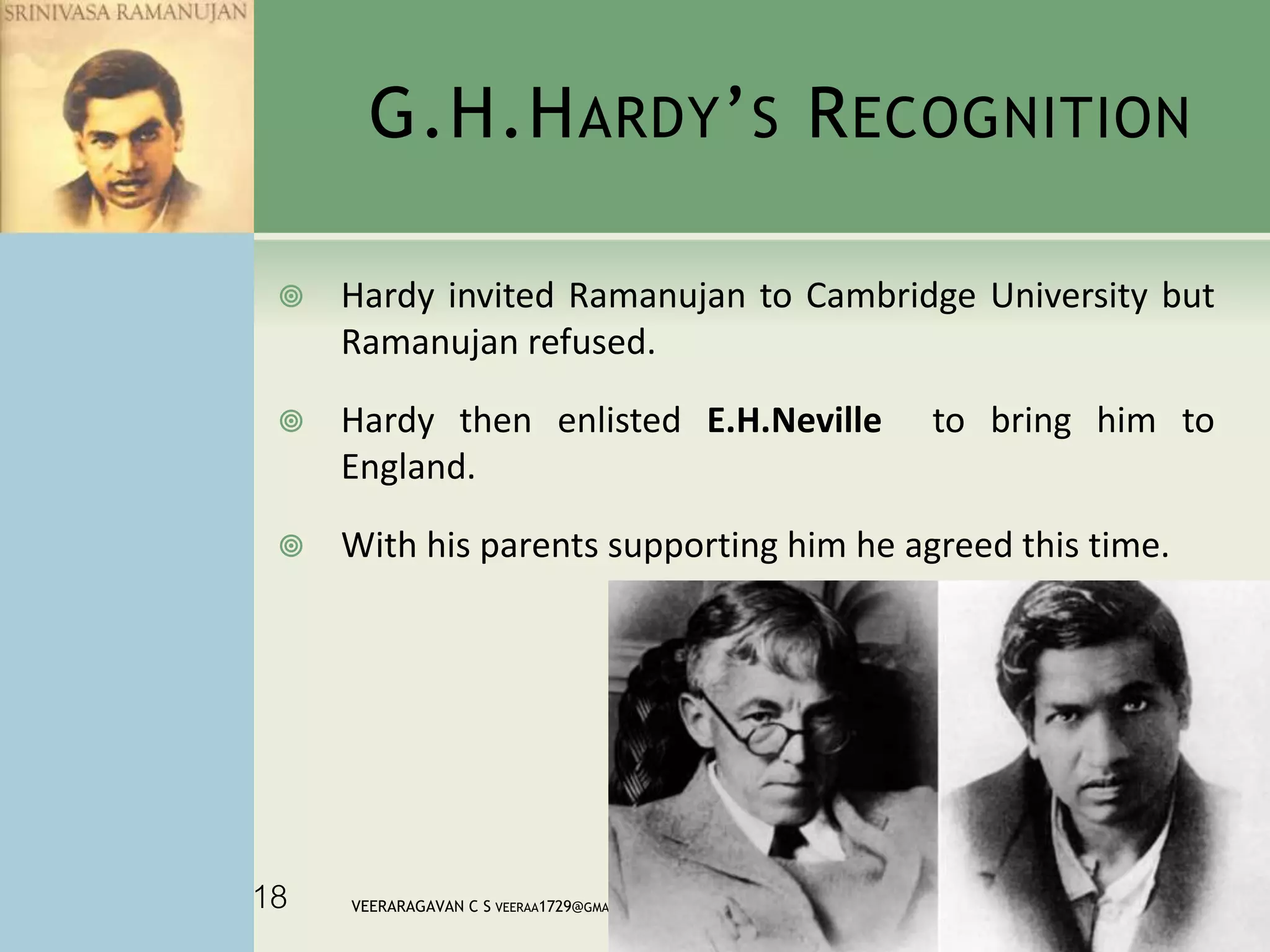 G.H.HARDY’S RECOGNITION
 Hardy invited Ramanujan to Cambridge University but
Ramanujan refused.
 Hardy then enlisted E.H.Neville to bring him to
England.
 With his parents supporting him he agreed this time.
12/22/2014VEERARAGAVAN C S VEERAA1729@GMAIL.COM18
 