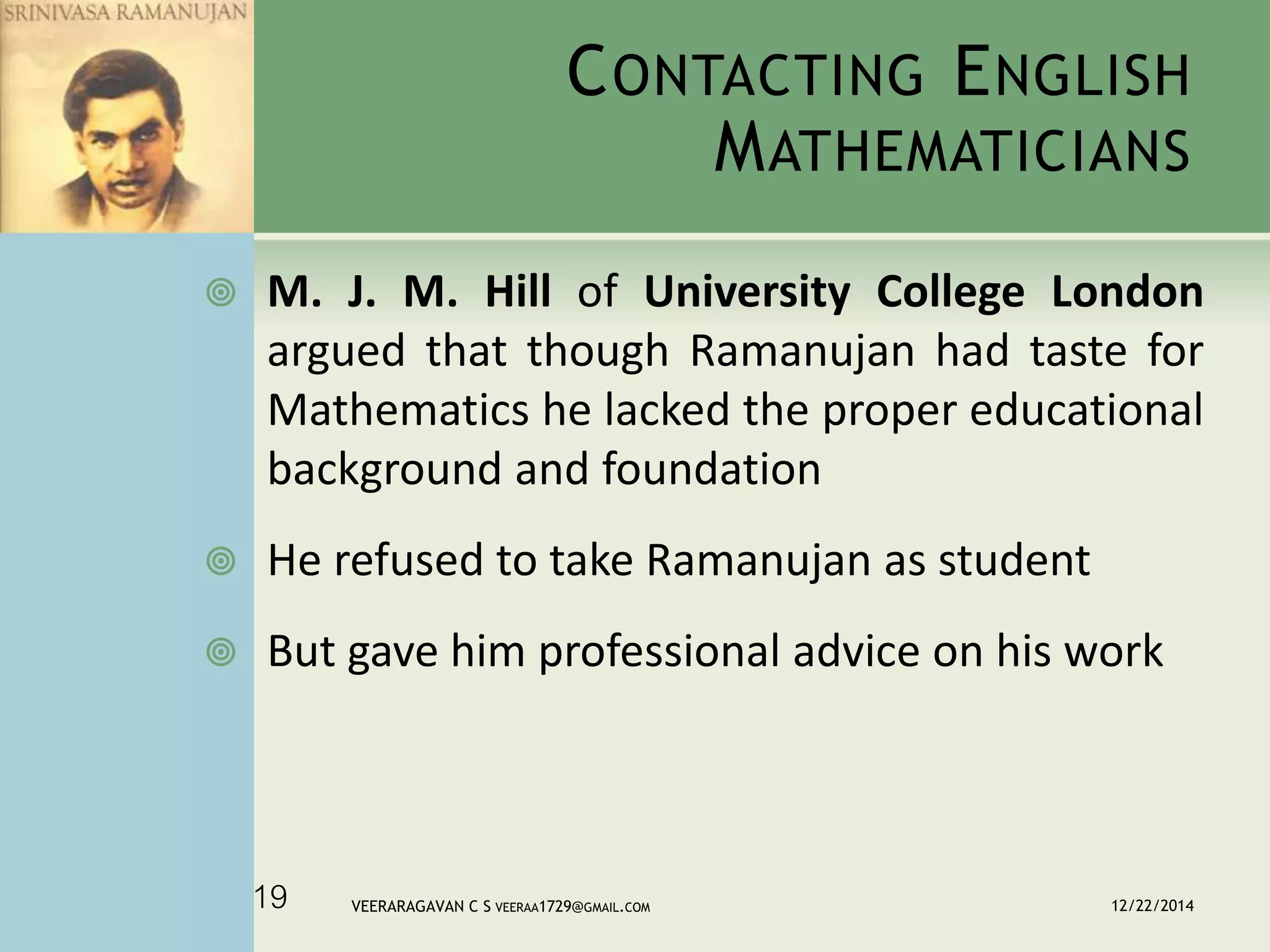 CONTACTING ENGLISH
MATHEMATICIANS
 M. J. M. Hill of University College London
argued that though Ramanujan had taste for
Mathematics he lacked the proper educational
background and foundation
 He refused to take Ramanujan as student
 But gave him professional advice on his work
12/22/2014VEERARAGAVAN C S VEERAA1729@GMAIL.COM19
 
