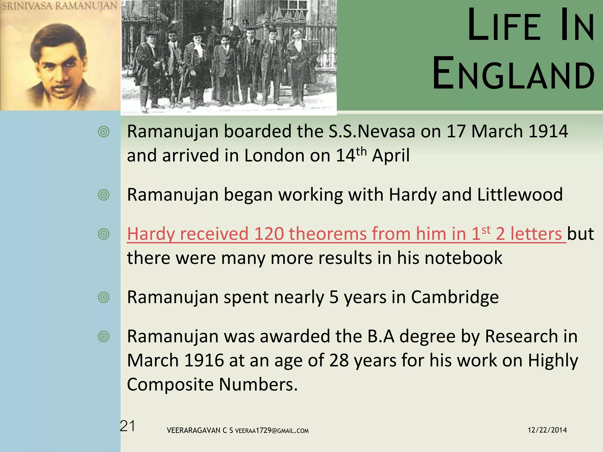 LIFE IN
ENGLAND
 Ramanujan boarded the S.S.Nevasa on 17 March 1914
and arrived in London on 14th April
 Ramanujan began working with Hardy and Littlewood
 Hardy received 120 theorems from him in 1st 2 letters but
there were many more results in his notebook
 Ramanujan spent nearly 5 years in Cambridge
 Ramanujan was awarded the B.A degree by Research in
March 1916 at an age of 28 years for his work on Highly
Composite Numbers.
12/22/2014VEERARAGAVAN C S VEERAA1729@GMAIL.COM21
 
