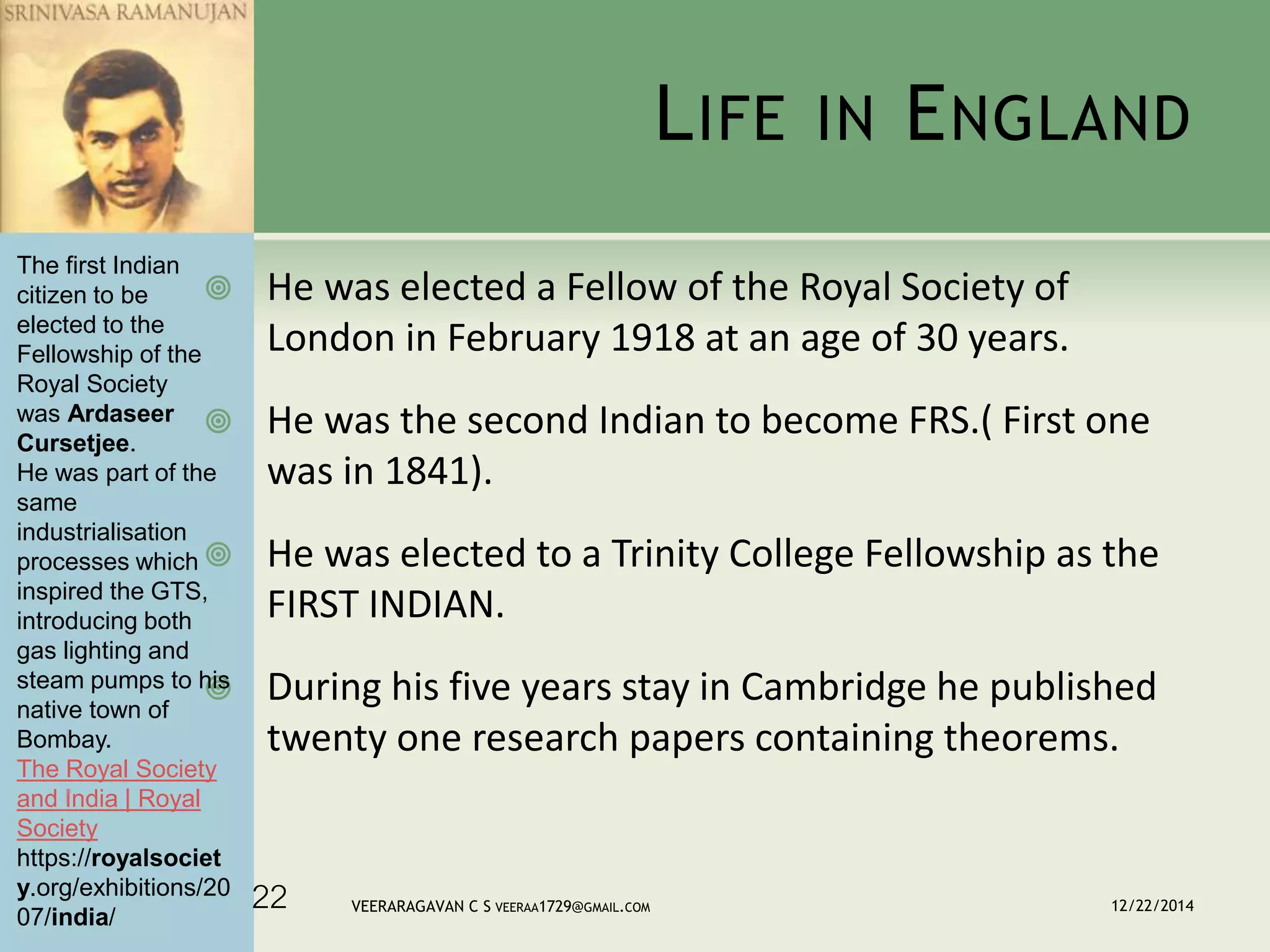 LIFE IN ENGLAND
 He was elected a Fellow of the Royal Society of
London in February 1918 at an age of 30 years.
 He was the second Indian to become FRS.( First one
was in 1841).
 He was elected to a Trinity College Fellowship as the
FIRST INDIAN.
 During his five years stay in Cambridge he published
twenty one research papers containing theorems.
12/22/2014VEERARAGAVAN C S VEERAA1729@GMAIL.COM22
The first Indian
citizen to be
elected to the
Fellowship of the
Royal Society
was Ardaseer
Cursetjee.
He was part of the
same
industrialisation
processes which
inspired the GTS,
introducing both
gas lighting and
steam pumps to his
native town of
Bombay.
The Royal Society
and India | Royal
Society
https://royalsociet
y.org/exhibitions/20
07/india/
 