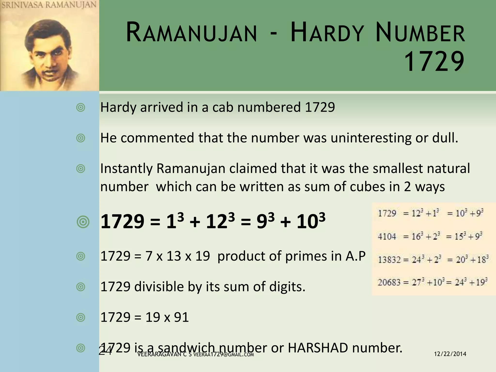 RAMANUJAN - HARDY NUMBER
1729
 Hardy arrived in a cab numbered 1729
 He commented that the number was uninteresting or dull.
 Instantly Ramanujan claimed that it was the smallest natural
number which can be written as sum of cubes in 2 ways
 1729 = 13 + 123 = 93 + 103
 1729 = 7 x 13 x 19 product of primes in A.P
 1729 divisible by its sum of digits.
 1729 = 19 x 91
 1729 is a sandwich number or HARSHAD number. 12/22/2014VEERARAGAVAN C S VEERAA1729@GMAIL.COM24
 