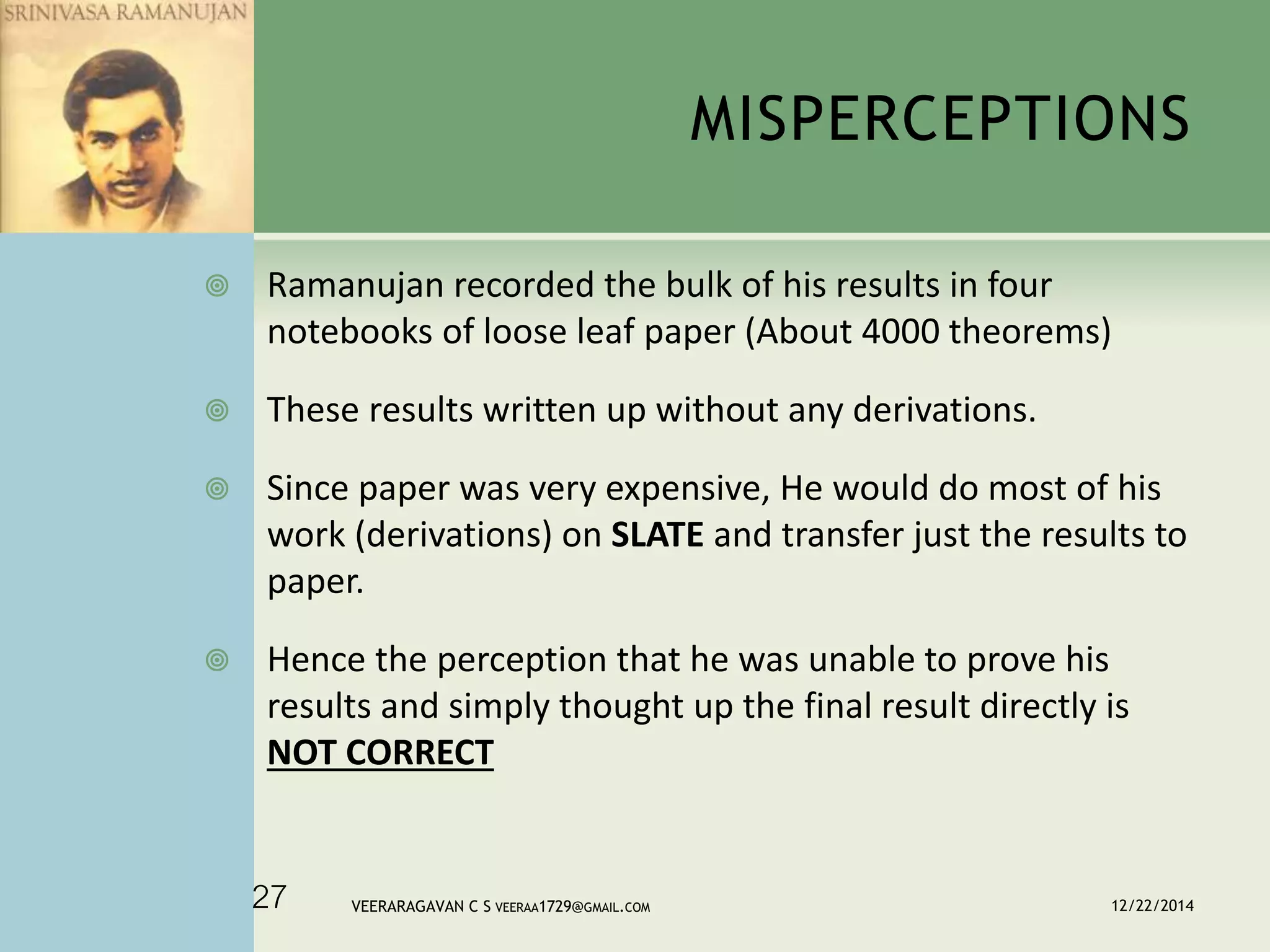 MISPERCEPTIONS
 Ramanujan recorded the bulk of his results in four
notebooks of loose leaf paper (About 4000 theorems)
 These results written up without any derivations.
 Since paper was very expensive, He would do most of his
work (derivations) on SLATE and transfer just the results to
paper.
 Hence the perception that he was unable to prove his
results and simply thought up the final result directly is
NOT CORRECT
12/22/2014VEERARAGAVAN C S VEERAA1729@GMAIL.COM27
 