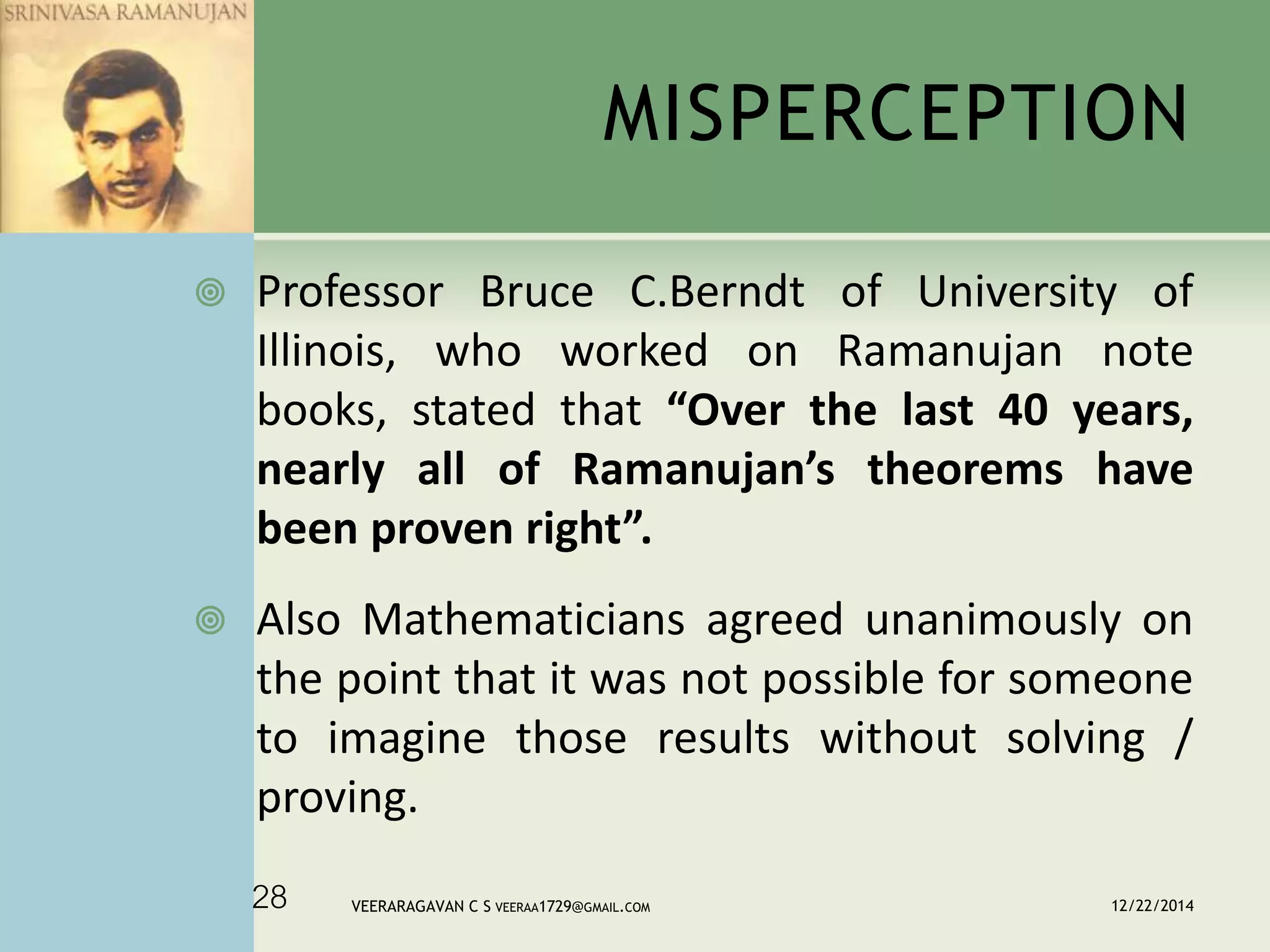 MISPERCEPTION
 Professor Bruce C.Berndt of University of
Illinois, who worked on Ramanujan note
books, stated that “Over the last 40 years,
nearly all of Ramanujan’s theorems have
been proven right”.
 Also Mathematicians agreed unanimously on
the point that it was not possible for someone
to imagine those results without solving /
proving.
12/22/2014VEERARAGAVAN C S VEERAA1729@GMAIL.COM28
 
