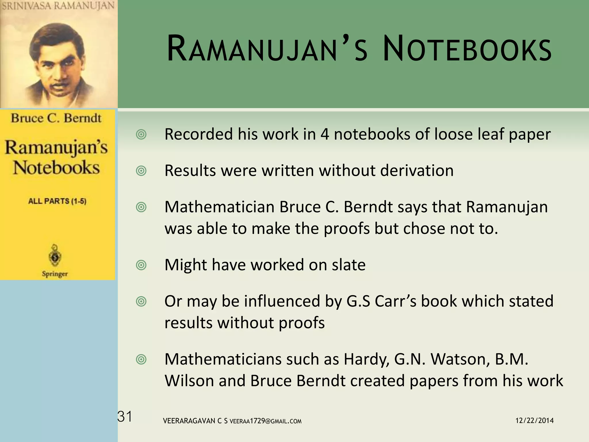 RAMANUJAN’S NOTEBOOKS
 Recorded his work in 4 notebooks of loose leaf paper
 Results were written without derivation
 Mathematician Bruce C. Berndt says that Ramanujan
was able to make the proofs but chose not to.
 Might have worked on slate
 Or may be influenced by G.S Carr’s book which stated
results without proofs
 Mathematicians such as Hardy, G.N. Watson, B.M.
Wilson and Bruce Berndt created papers from his work
12/22/2014VEERARAGAVAN C S VEERAA1729@GMAIL.COM31
 