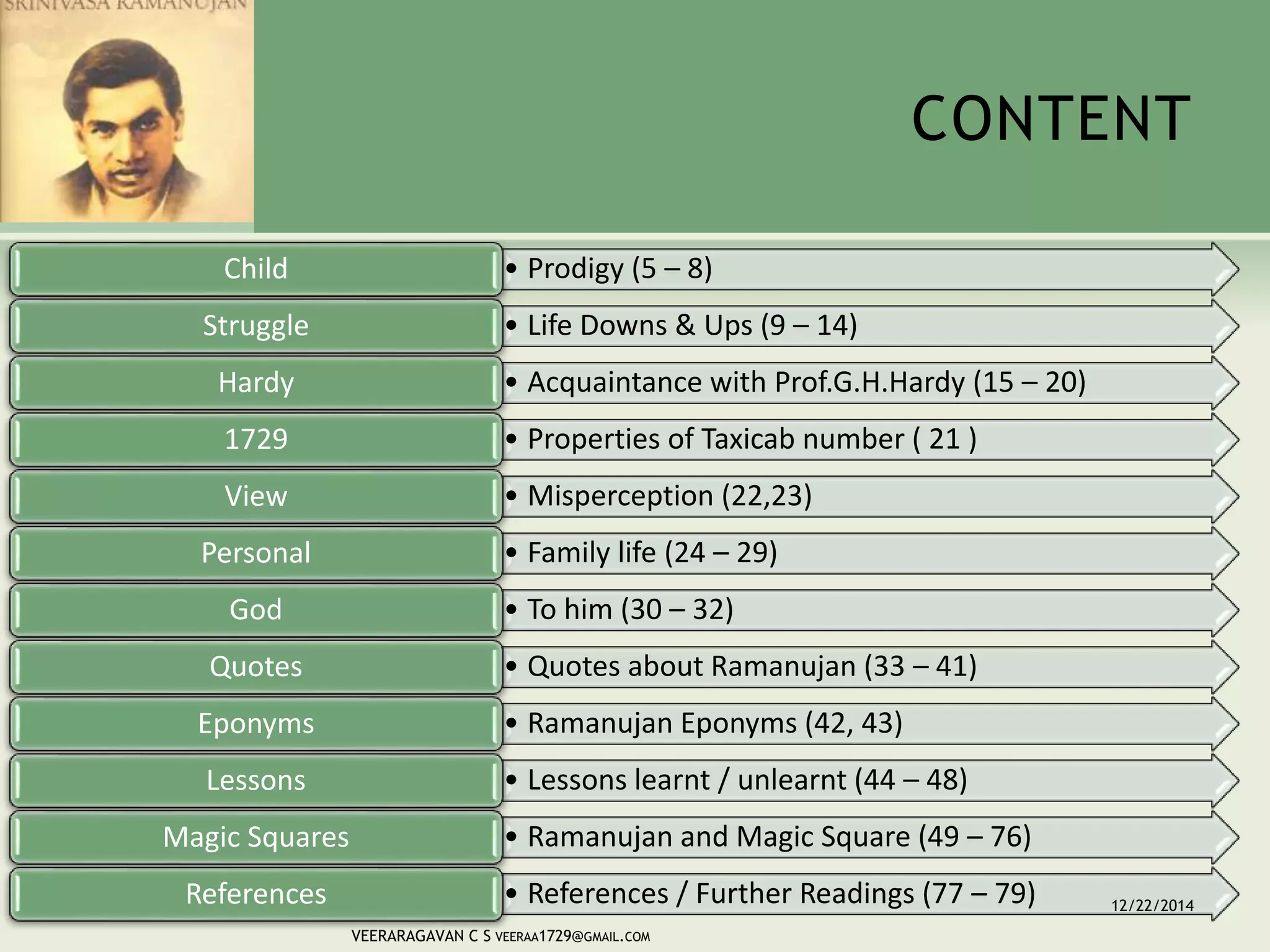 CONTENT
• Prodigy (5 – 8)Child
• Life Downs & Ups (9 – 14)Struggle
• Acquaintance with Prof.G.H.Hardy (15 – 20)Hardy
• Properties of Taxicab number ( 21 )1729
• Misperception (22,23)View
• Family life (24 – 29)Personal
• To him (30 – 32)God
• Quotes about Ramanujan (33 – 41)Quotes
• Ramanujan Eponyms (42, 43)Eponyms
• Lessons learnt / unlearnt (44 – 48)Lessons
• Ramanujan and Magic Square (49 – 76)Magic Squares
• References / Further Readings (77 – 79)References 12/22/2014
VEERARAGAVAN C S VEERAA1729@GMAIL.COM
 