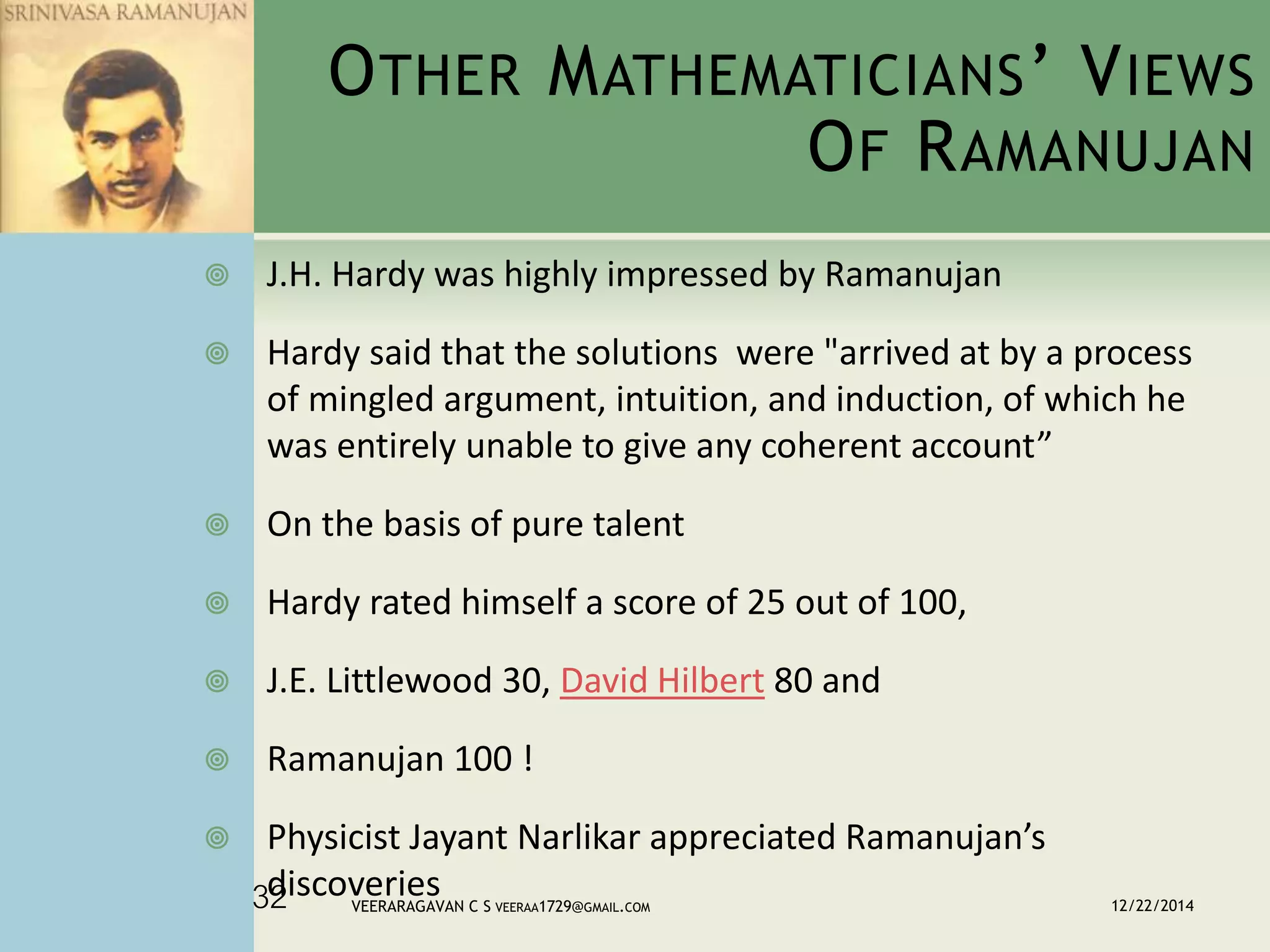 OTHER MATHEMATICIANS’ VIEWS
OF RAMANUJAN
 J.H. Hardy was highly impressed by Ramanujan
 Hardy said that the solutions were "arrived at by a process
of mingled argument, intuition, and induction, of which he
was entirely unable to give any coherent account”
 On the basis of pure talent
 Hardy rated himself a score of 25 out of 100,
 J.E. Littlewood 30, David Hilbert 80 and
 Ramanujan 100 !
 Physicist Jayant Narlikar appreciated Ramanujan’s
discoveries 12/22/2014VEERARAGAVAN C S VEERAA1729@GMAIL.COM32
 