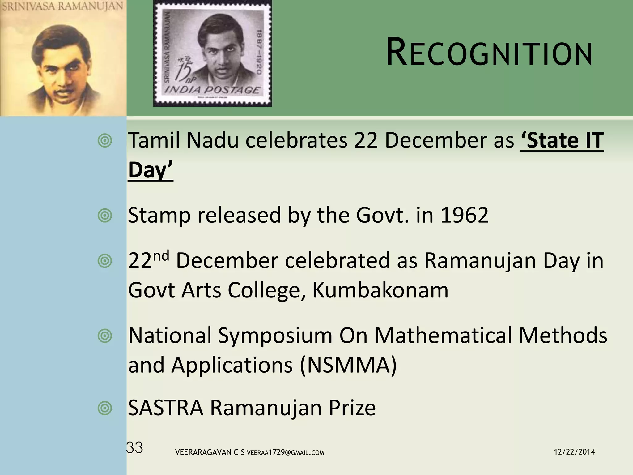 RECOGNITION
 Tamil Nadu celebrates 22 December as ‘State IT
Day’
 Stamp released by the Govt. in 1962
 22nd December celebrated as Ramanujan Day in
Govt Arts College, Kumbakonam
 National Symposium On Mathematical Methods
and Applications (NSMMA)
 SASTRA Ramanujan Prize
12/22/2014VEERARAGAVAN C S VEERAA1729@GMAIL.COM33
 