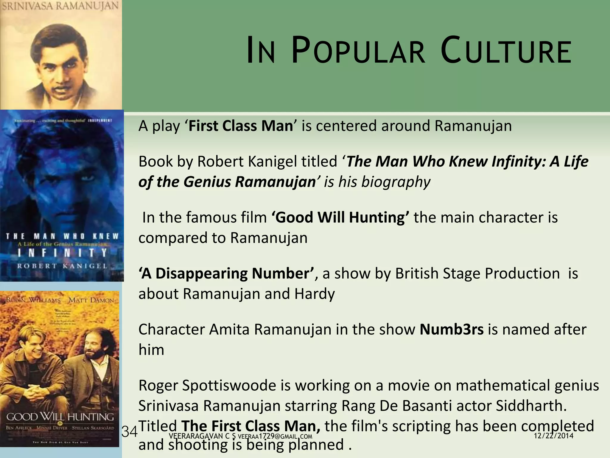 IN POPULAR CULTURE
A play ‘First Class Man’ is centered around Ramanujan
Book by Robert Kanigel titled ‘The Man Who Knew Infinity: A Life
of the Genius Ramanujan’ is his biography
In the famous film ‘Good Will Hunting’ the main character is
compared to Ramanujan
‘A Disappearing Number’, a show by British Stage Production is
about Ramanujan and Hardy
Character Amita Ramanujan in the show Numb3rs is named after
him
Roger Spottiswoode is working on a movie on mathematical genius
Srinivasa Ramanujan starring Rang De Basanti actor Siddharth.
Titled The First Class Man, the film's scripting has been completed
and shooting is being planned .
12/22/2014VEERARAGAVAN C S VEERAA1729@GMAIL.COM34
 