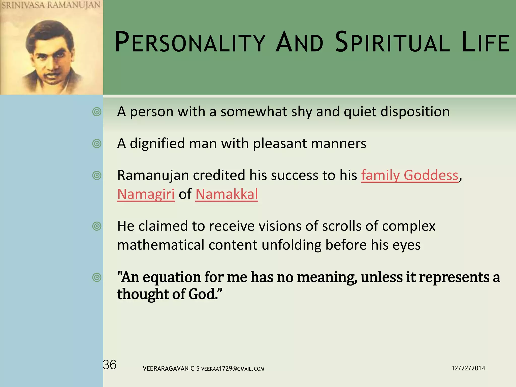 PERSONALITY AND SPIRITUAL LIFE
 A person with a somewhat shy and quiet disposition
 A dignified man with pleasant manners
 Ramanujan credited his success to his family Goddess,
Namagiri of Namakkal
 He claimed to receive visions of scrolls of complex
mathematical content unfolding before his eyes
 "An equation for me has no meaning, unless it represents a
thought of God.”
12/22/2014VEERARAGAVAN C S VEERAA1729@GMAIL.COM36
 