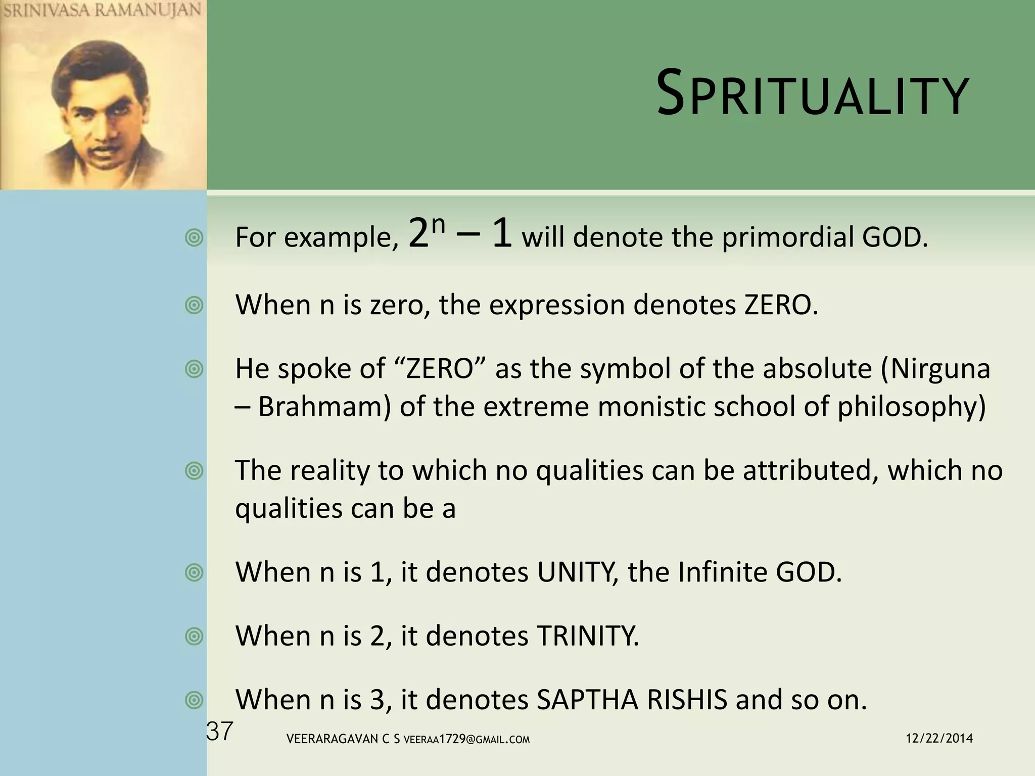 SPRITUALITY
 For example, 2n – 1 will denote the primordial GOD.
 When n is zero, the expression denotes ZERO.
 He spoke of “ZERO” as the symbol of the absolute (Nirguna
– Brahmam) of the extreme monistic school of philosophy)
 The reality to which no qualities can be attributed, which no
qualities can be a
 When n is 1, it denotes UNITY, the Infinite GOD.
 When n is 2, it denotes TRINITY.
 When n is 3, it denotes SAPTHA RISHIS and so on.
12/22/2014VEERARAGAVAN C S VEERAA1729@GMAIL.COM37
 