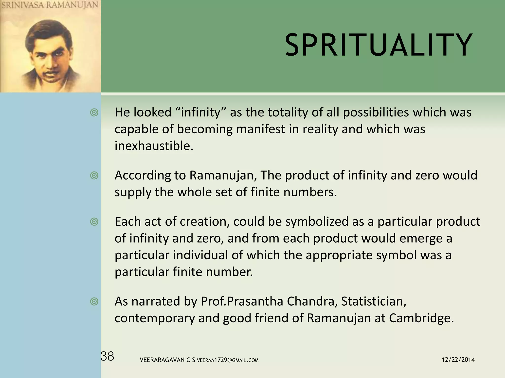 SPRITUALITY
 He looked “infinity” as the totality of all possibilities which was
capable of becoming manifest in reality and which was
inexhaustible.
 According to Ramanujan, The product of infinity and zero would
supply the whole set of finite numbers.
 Each act of creation, could be symbolized as a particular product
of infinity and zero, and from each product would emerge a
particular individual of which the appropriate symbol was a
particular finite number.
 As narrated by Prof.Prasantha Chandra, Statistician,
contemporary and good friend of Ramanujan at Cambridge.
12/22/2014VEERARAGAVAN C S VEERAA1729@GMAIL.COM38
 