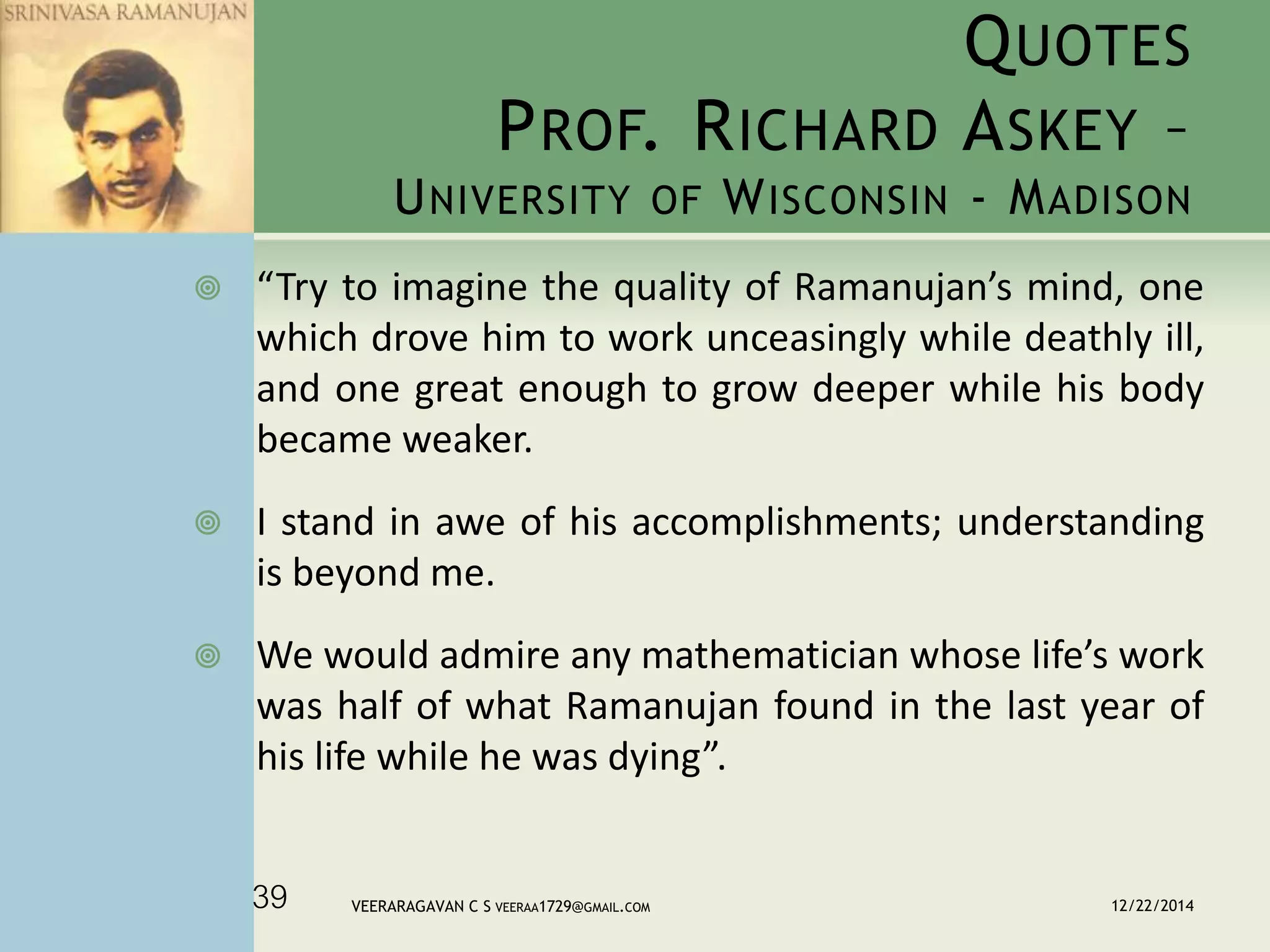 QUOTES
PROF. RICHARD ASKEY –
UNIVERSITY OF WISCONSIN - MADISON
 “Try to imagine the quality of Ramanujan’s mind, one
which drove him to work unceasingly while deathly ill,
and one great enough to grow deeper while his body
became weaker.
 I stand in awe of his accomplishments; understanding
is beyond me.
 We would admire any mathematician whose life’s work
was half of what Ramanujan found in the last year of
his life while he was dying”.
12/22/2014VEERARAGAVAN C S VEERAA1729@GMAIL.COM39
 