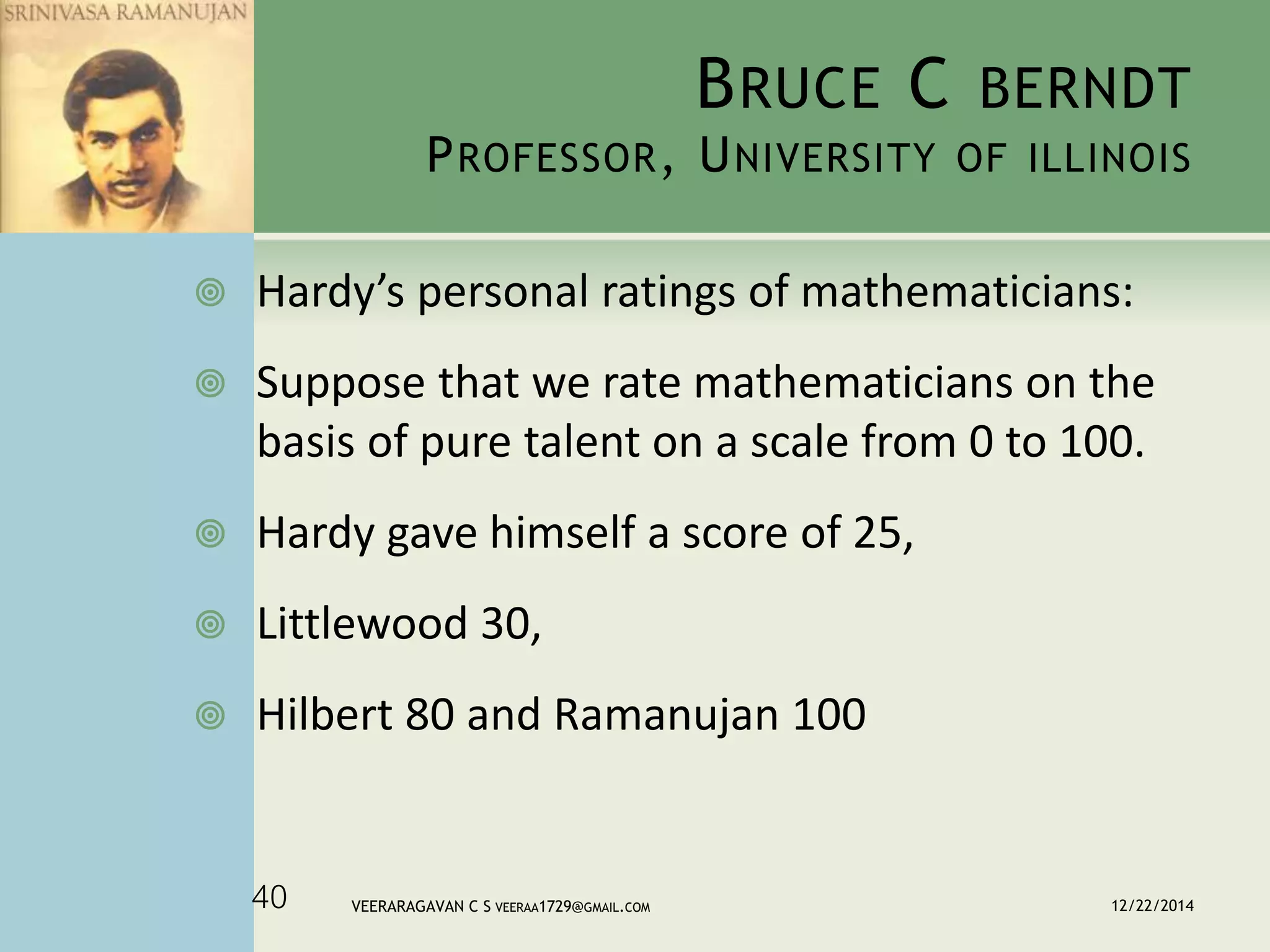 BRUCE C BERNDT
PROFESSOR, UNIVERSITY OF ILLINOIS
 Hardy’s personal ratings of mathematicians:
 Suppose that we rate mathematicians on the
basis of pure talent on a scale from 0 to 100.
 Hardy gave himself a score of 25,
 Littlewood 30,
 Hilbert 80 and Ramanujan 100
12/22/2014VEERARAGAVAN C S VEERAA1729@GMAIL.COM40
 