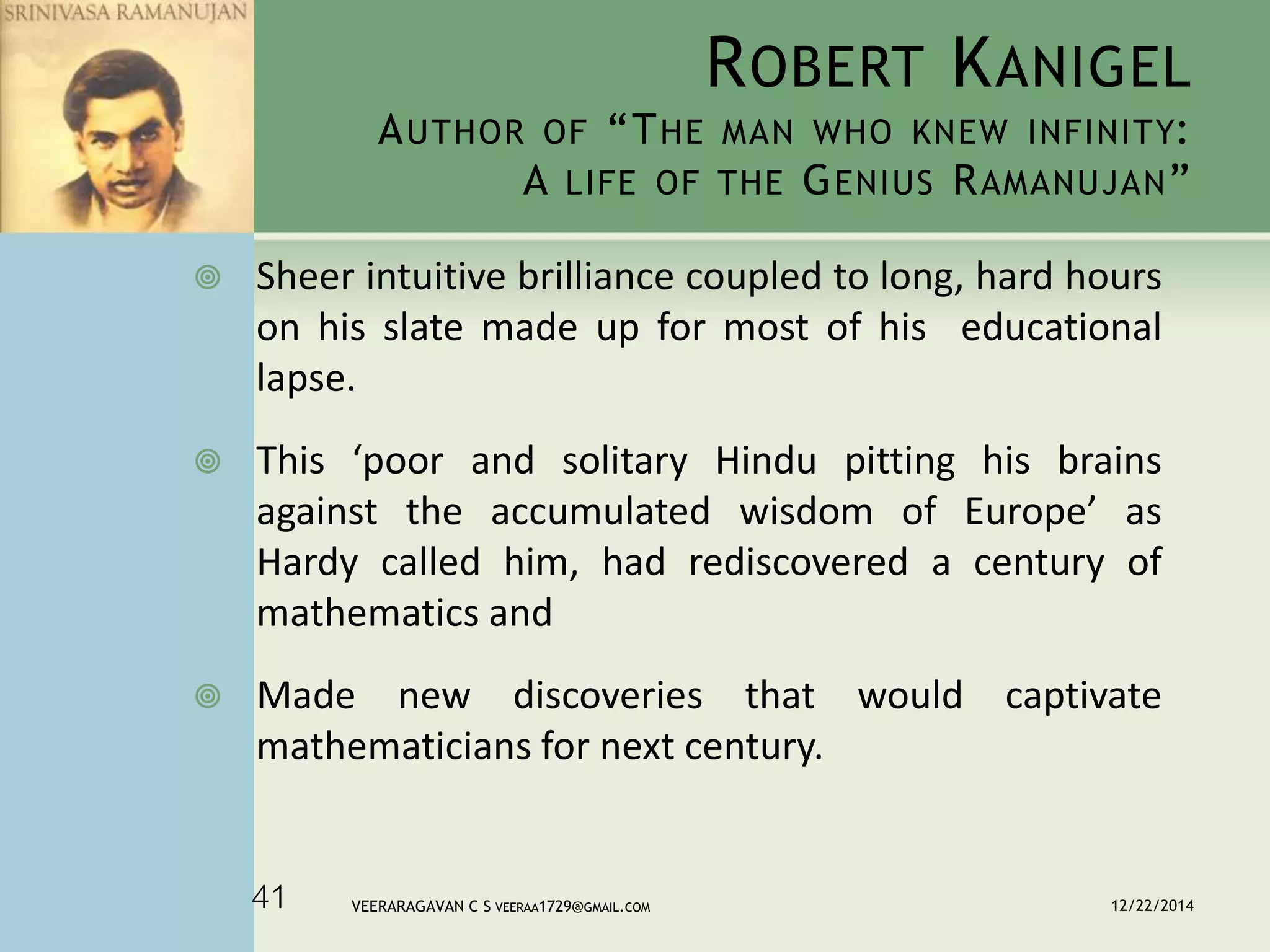 ROBERT KANIGEL
AUTHOR OF “THE MAN WHO KNEW INFINITY:
A LIFE OF THE GENIUS RAMANUJAN”
 Sheer intuitive brilliance coupled to long, hard hours
on his slate made up for most of his educational
lapse.
 This ‘poor and solitary Hindu pitting his brains
against the accumulated wisdom of Europe’ as
Hardy called him, had rediscovered a century of
mathematics and
 Made new discoveries that would captivate
mathematicians for next century.
12/22/2014VEERARAGAVAN C S VEERAA1729@GMAIL.COM41
 