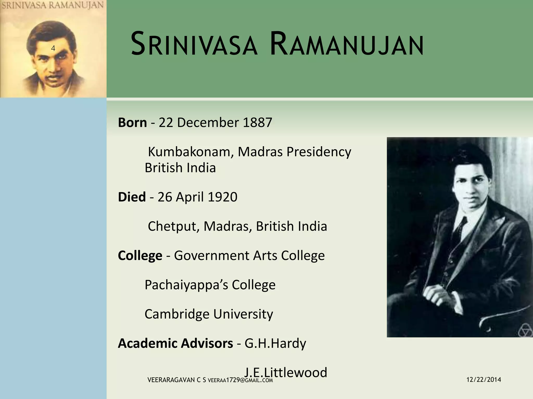 SRINIVASA RAMANUJAN
Born - 22 December 1887
Kumbakonam, Madras Presidency
British India
Died - 26 April 1920
Chetput, Madras, British India
College - Government Arts College
Pachaiyappa’s College
Cambridge University
Academic Advisors - G.H.Hardy
J.E.Littlewood 12/22/2014VEERARAGAVAN C S VEERAA1729@GMAIL.COM
4
 