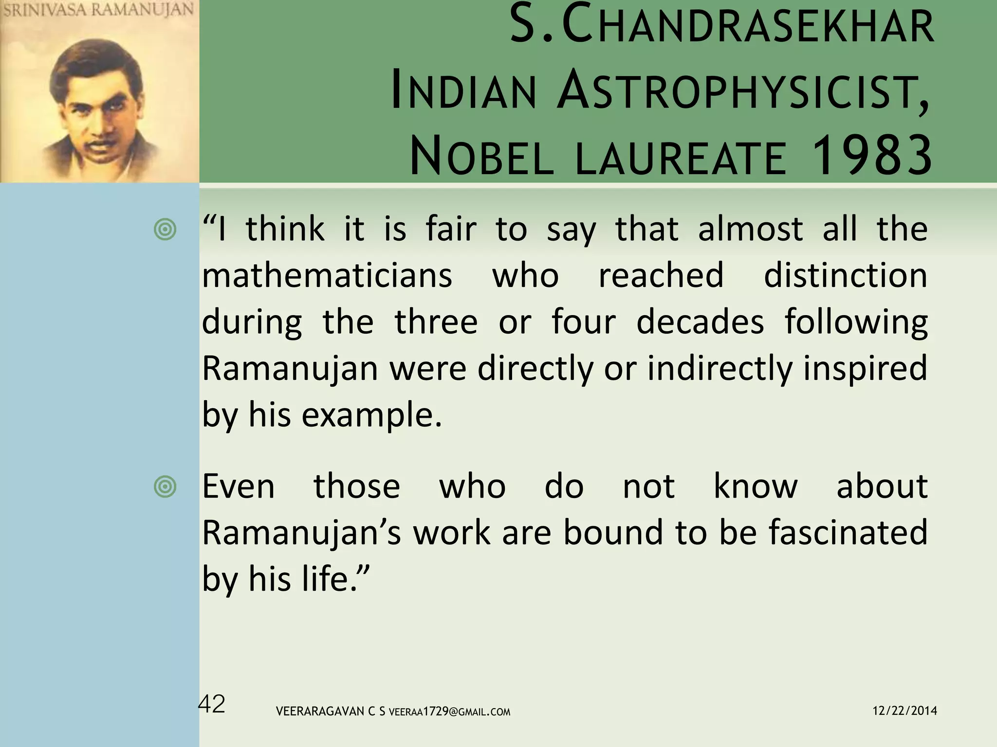 S.CHANDRASEKHAR
INDIAN ASTROPHYSICIST,
NOBEL LAUREATE 1983
 “I think it is fair to say that almost all the
mathematicians who reached distinction
during the three or four decades following
Ramanujan were directly or indirectly inspired
by his example.
 Even those who do not know about
Ramanujan’s work are bound to be fascinated
by his life.”
12/22/2014VEERARAGAVAN C S VEERAA1729@GMAIL.COM42
 